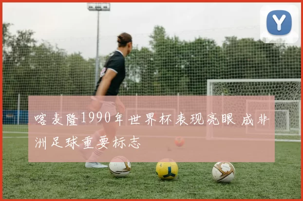 喀麦隆1990年世界杯表现亮眼 成非洲足球重要标志