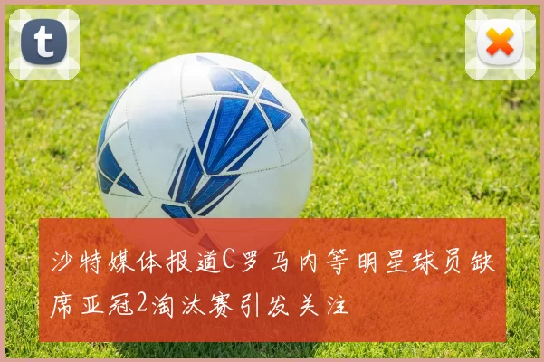 沙特媒体报道C罗马内等明星球员缺席亚冠2淘汰赛引发关注
