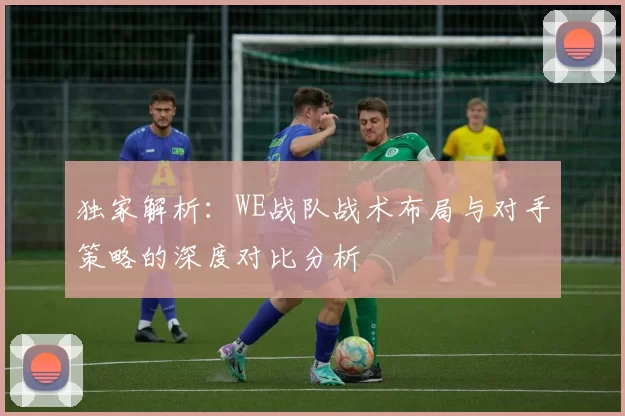 独家解析:WE战队战术布局与对手策略的深度对比分析