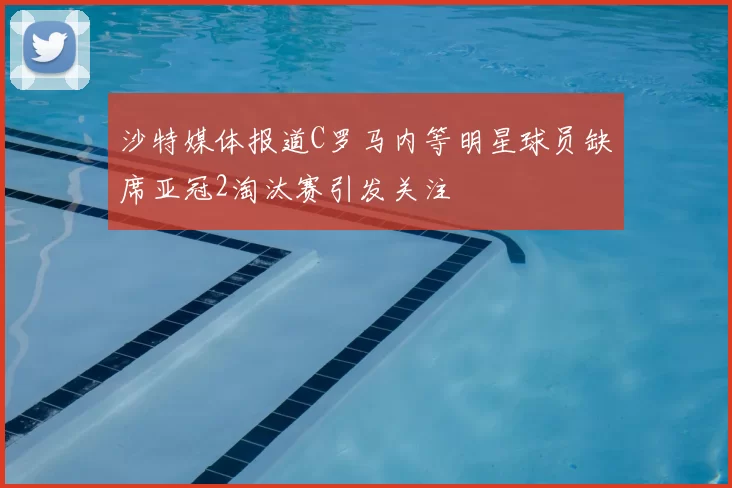 沙特媒体报道C罗马内等明星球员缺席亚冠2淘汰赛引发关注