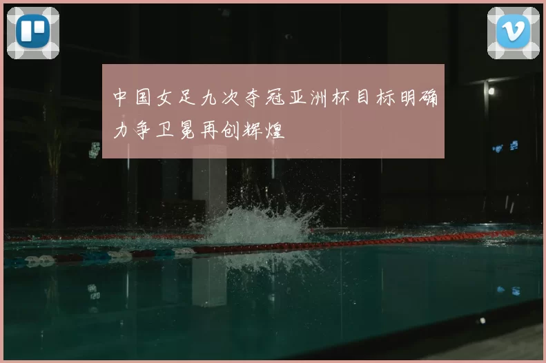 中国女足九次夺冠亚洲杯目标明确力争卫冕再创辉煌