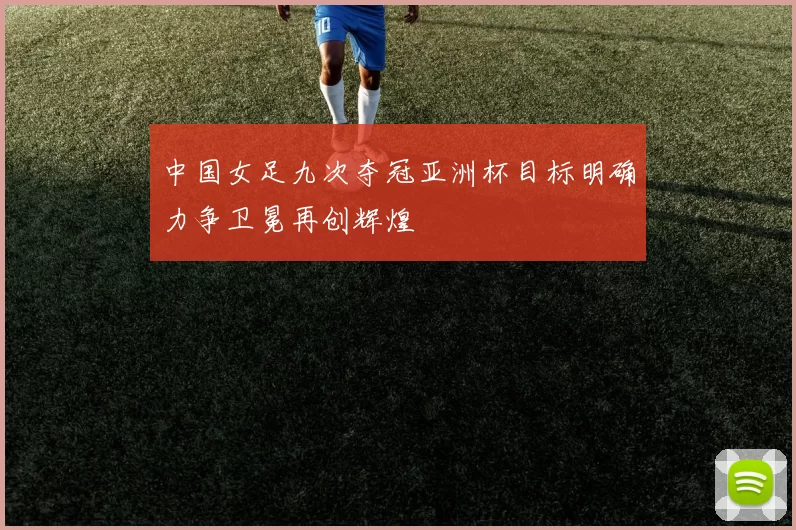 中国女足九次夺冠亚洲杯目标明确力争卫冕再创辉煌