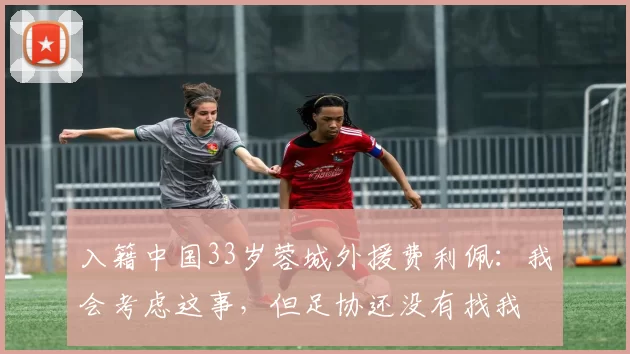 入籍中国33岁蓉城外援费利佩:我会考虑这事,但足协还没有找我