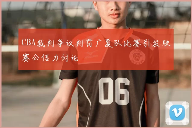 CBA裁判争议判罚广夏队比赛引发联赛公信力讨论