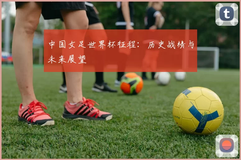 中国女足世界杯征程:历史战绩与未来展望