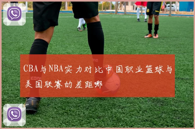 CBA与NBA实力对比中国职业篮球与美国联赛的差距哪
