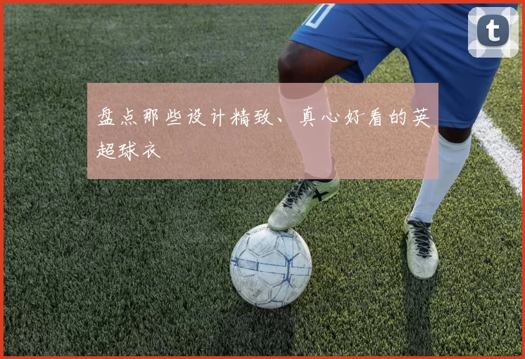 盘点那些设计精致、真心好看的英超球衣