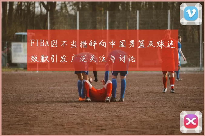 FIBA因不当措辞向中国男篮及球迷致歉引发广泛关注与讨论