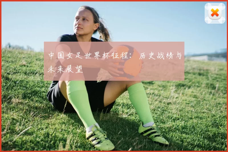 中国女足世界杯征程：历史战绩与未来展望