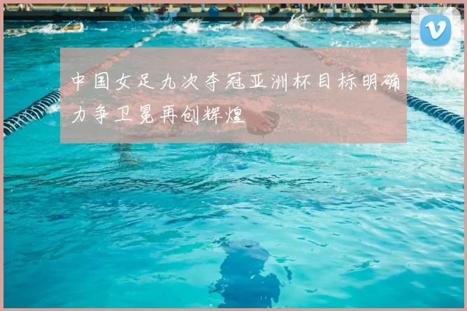 中国女足九次夺冠亚洲杯目标明确力争卫冕再创辉煌