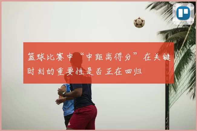 篮球比赛中“中距离得分”在关键时刻的重要性是否正在回归