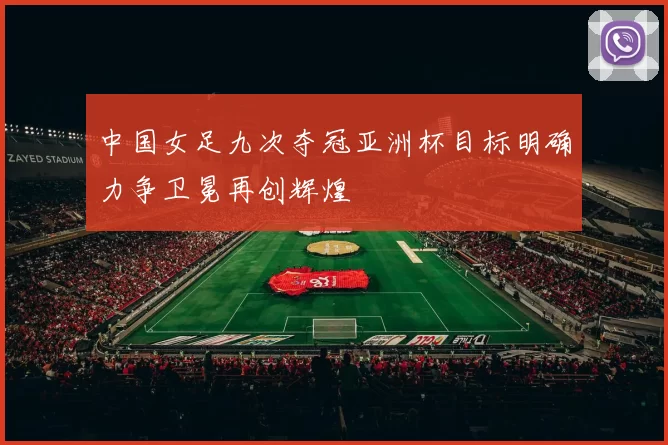 中国女足九次夺冠亚洲杯目标明确力争卫冕再创辉煌