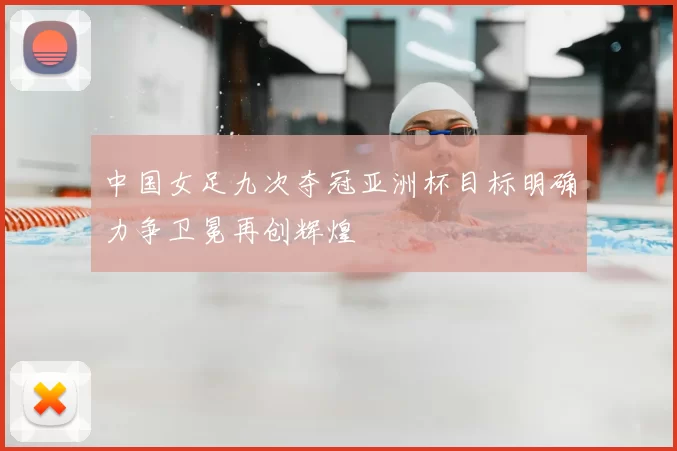 中国女足九次夺冠亚洲杯目标明确力争卫冕再创辉煌