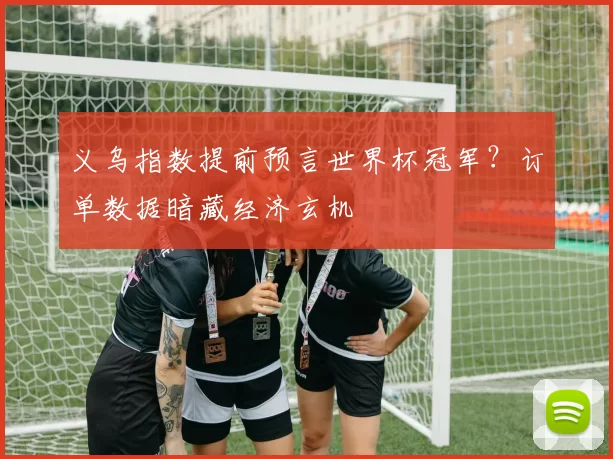 义乌指数提前预言世界杯冠军?订单数据暗藏经济玄机
