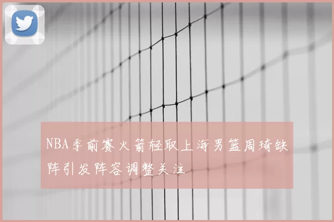 NBA季前赛火箭轻取上海男篮周琦缺阵引发阵容调整关注