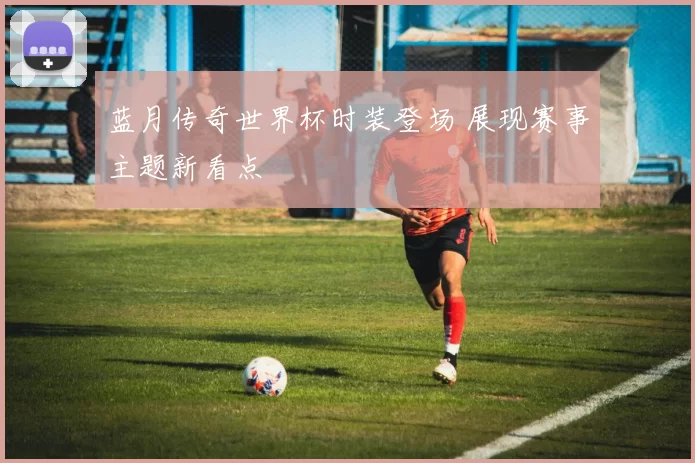 蓝月传奇世界杯时装登场 展现赛事主题新看点