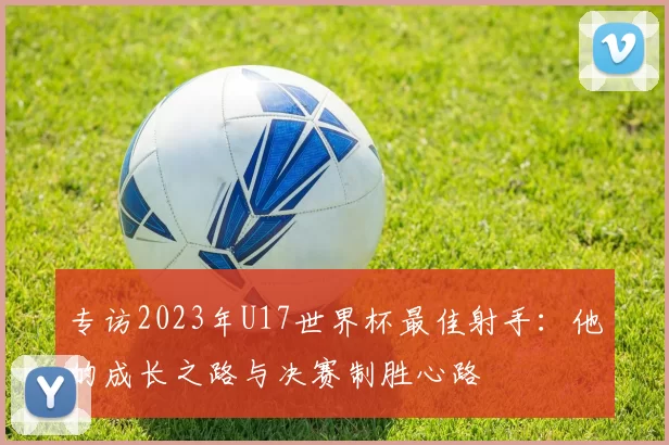 专访2023年U17世界杯最佳射手:他的成长之路与决赛制胜心路
