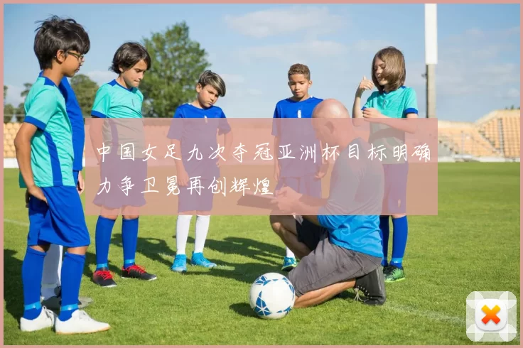 中国女足九次夺冠亚洲杯目标明确力争卫冕再创辉煌