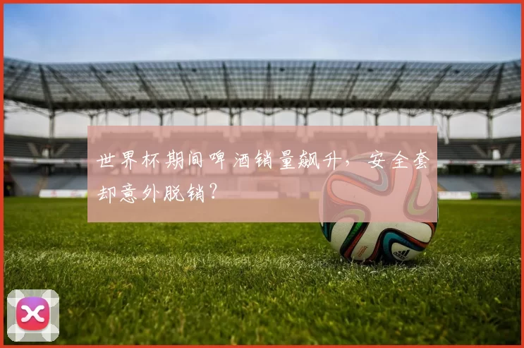 世界杯期间啤酒销量飙升，安全套却意外脱销？