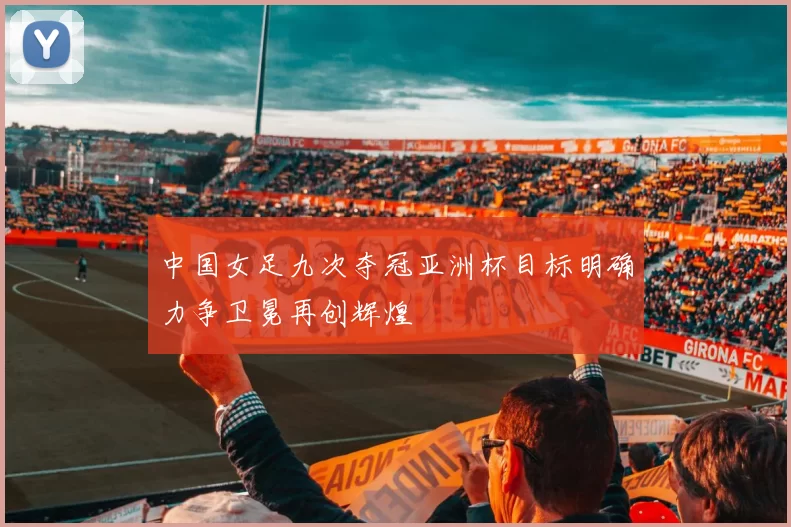 中国女足九次夺冠亚洲杯目标明确力争卫冕再创辉煌