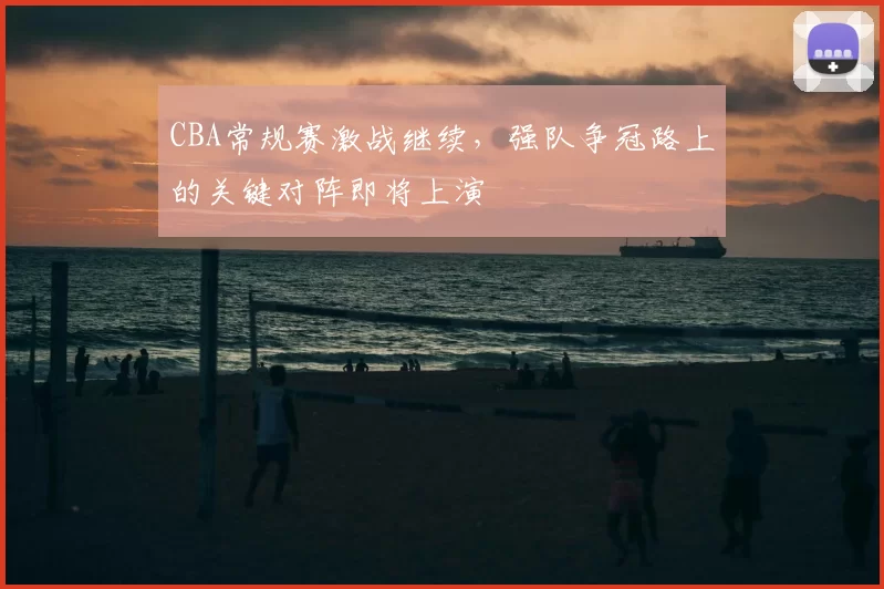 CBA常规赛激战继续,强队争冠路上的关键对阵即将上演