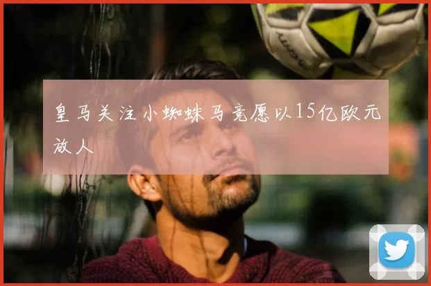 皇马关注小蜘蛛马竞愿以15亿欧元放人
