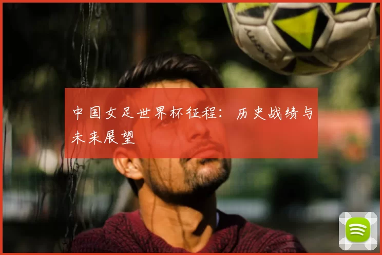 中国女足世界杯征程:历史战绩与未来展望