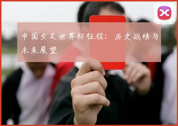 中国女足世界杯征程：历史战绩与未来展望