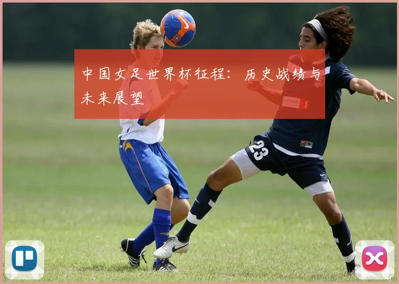 中国女足世界杯征程：历史战绩与未来展望