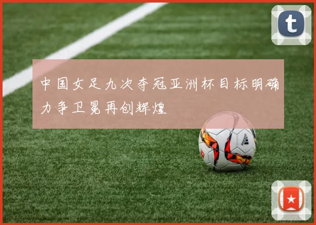 中国女足九次夺冠亚洲杯目标明确力争卫冕再创辉煌