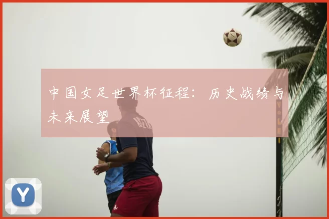 中国女足世界杯征程：历史战绩与未来展望