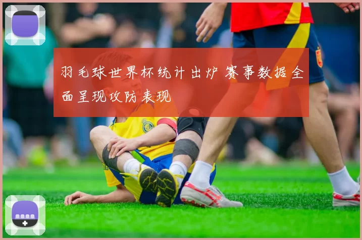 羽毛球世界杯统计出炉 赛事数据全面呈现攻防表现