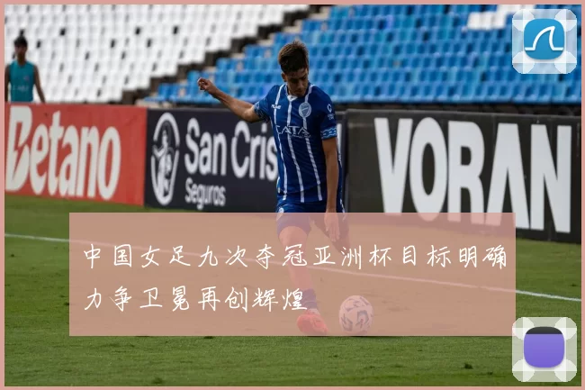 中国女足九次夺冠亚洲杯目标明确力争卫冕再创辉煌