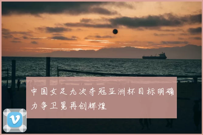 中国女足九次夺冠亚洲杯目标明确力争卫冕再创辉煌
