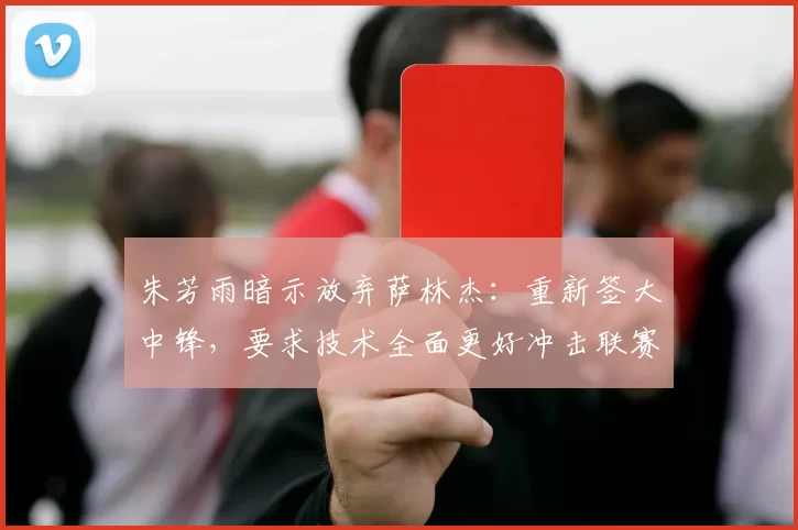 朱芳雨暗示放弃萨林杰:重新签大中锋,要求技术全面更好冲击联赛