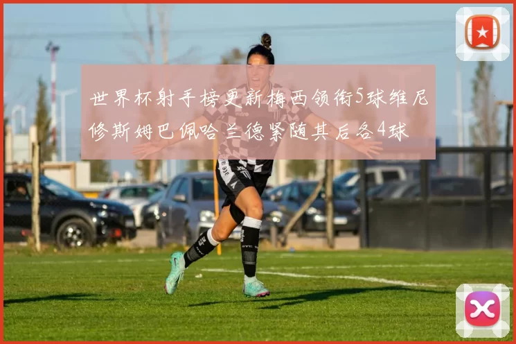 世界杯射手榜更新梅西领衔5球维尼修斯姆巴佩哈兰德紧随其后各4球