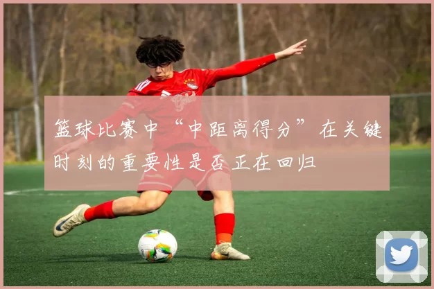 篮球比赛中“中距离得分”在关键时刻的重要性是否正在回归