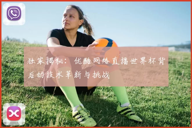 独家揭秘：优酷网络直播世界杯背后的技术革新与挑战