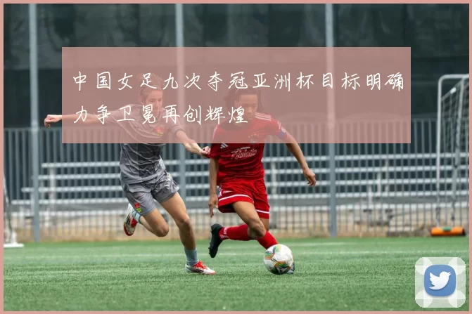 中国女足九次夺冠亚洲杯目标明确力争卫冕再创辉煌