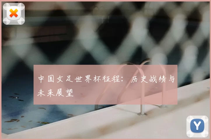 中国女足世界杯征程:历史战绩与未来展望