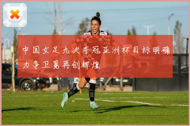 中国女足九次夺冠亚洲杯目标明确力争卫冕再创辉煌