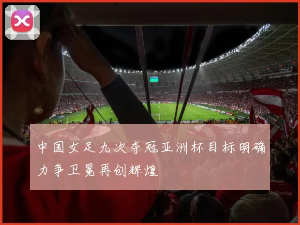 中国女足九次夺冠亚洲杯目标明确力争卫冕再创辉煌