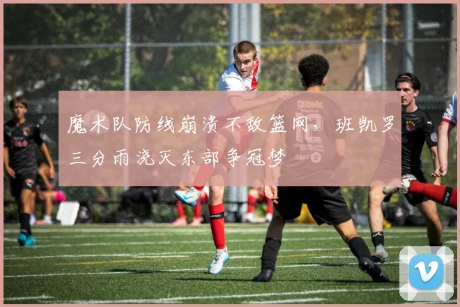 魔术队防线崩溃不敌篮网，班凯罗三分雨浇灭东部争冠梦