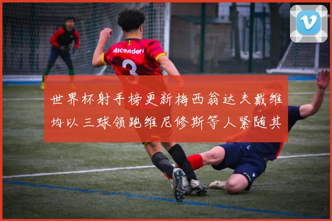 世界杯射手榜更新梅西翁达夫戴维均以三球领跑维尼修斯等人紧随其后