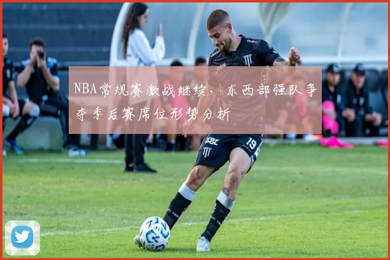 NBA常规赛激战继续,东西部强队争夺季后赛席位形势分析