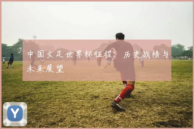 中国女足世界杯征程：历史战绩与未来展望