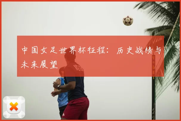 中国女足世界杯征程:历史战绩与未来展望