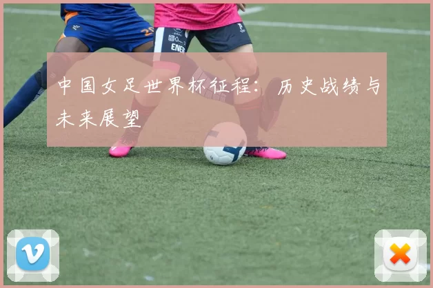 中国女足世界杯征程:历史战绩与未来展望