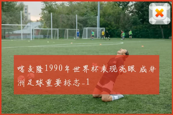 喀麦隆1990年世界杯表现亮眼 成非洲足球重要标志_1