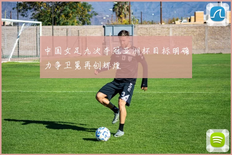 中国女足九次夺冠亚洲杯目标明确力争卫冕再创辉煌